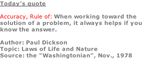 Today’s quote  Accuracy, Rule of: When working toward the solution of a problem, it always helps if you know the answer.  Author: Paul Dickson Topic: Laws of Life and Nature Source: the "Washingtonian", Nov., 1978